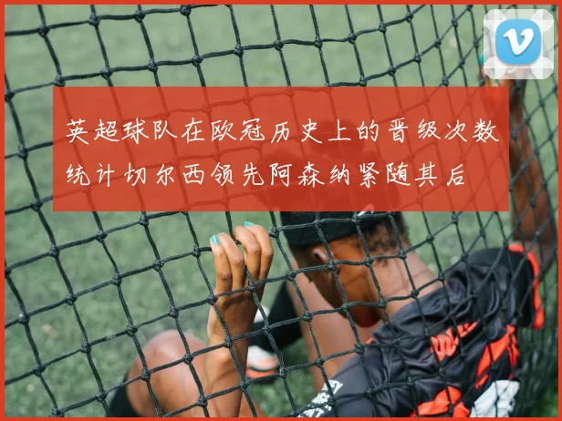 英超球队在欧冠历史上的晋级次数统计切尔西领先阿森纳紧随其后