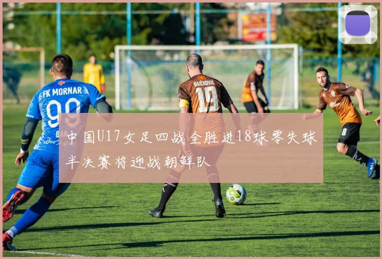 中国U17女足四战全胜进18球零失球半决赛将迎战朝鲜队