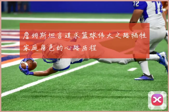 詹姆斯坦言追求篮球伟大之路牺牲家庭角色的心路历程