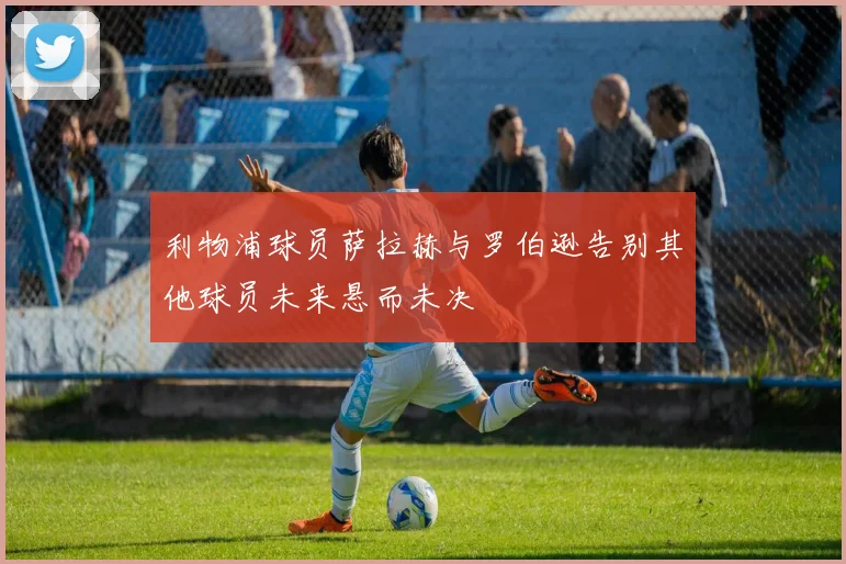 利物浦球员萨拉赫与罗伯逊告别其他球员未来悬而未决