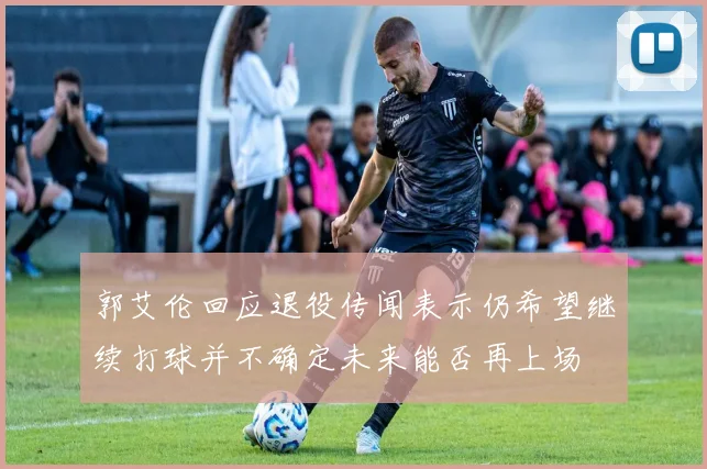 郭艾伦回应退役传闻表示仍希望继续打球并不确定未来能否再上场