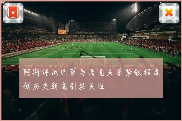 阿斯评论巴萨与马竞关系紧张程度创历史新高引发关注