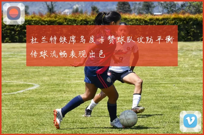 杜兰特缺席乌度卡赞球队攻防平衡传球流畅表现出色