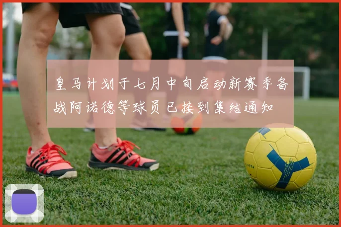 皇马计划于七月中旬启动新赛季备战阿诺德等球员已接到集结通知