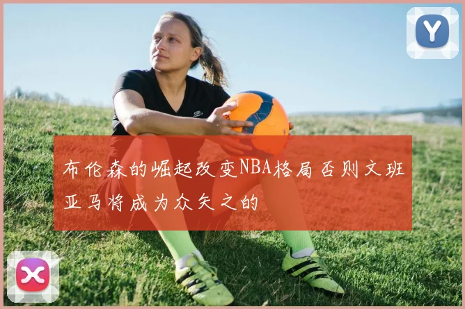 布伦森的崛起改变NBA格局否则文班亚马将成为众矢之的