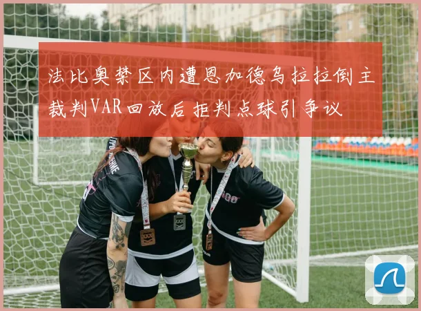 法比奥禁区内遭恩加德乌拉拉倒主裁判VAR回放后拒判点球引争议