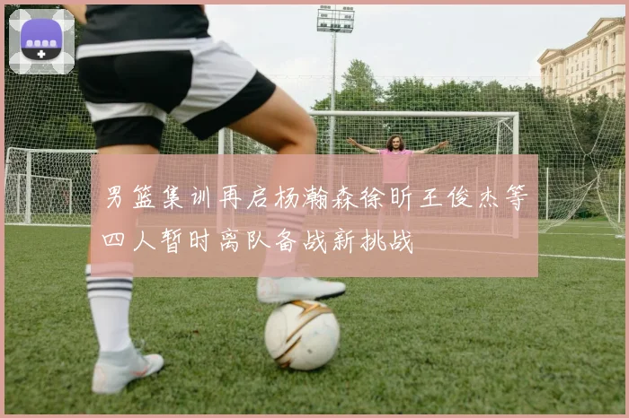 男篮集训再启杨瀚森徐昕王俊杰等四人暂时离队备战新挑战