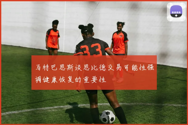 马特巴恩斯谈恩比德交易可能性强调健康恢复的重要性