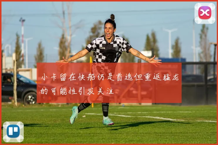小卡留在快船仍是首选但重返猛龙的可能性引发关注