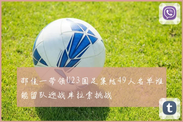 邵佳一带领U23国足集结49人名单谁能留队迎战库拉索挑战