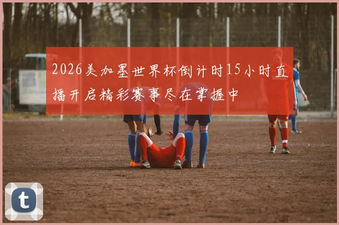 2026美加墨世界杯倒计时15小时直播开启精彩赛事尽在掌握中
