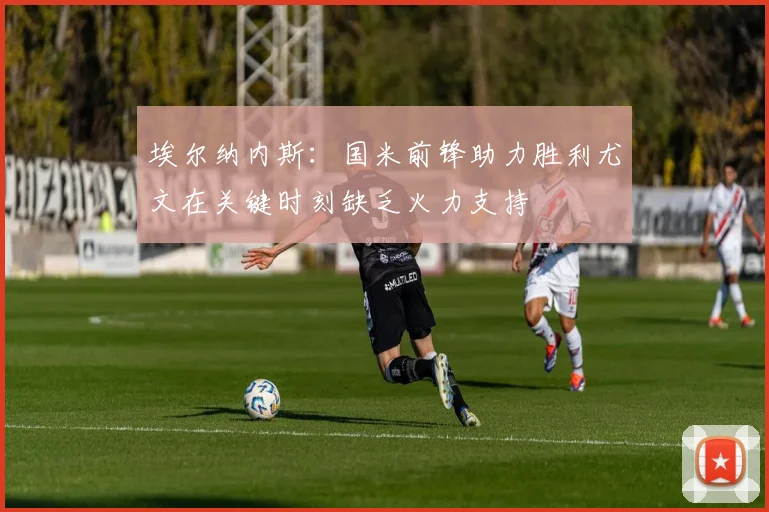 埃尔纳内斯：国米前锋助力胜利尤文在关键时刻缺乏火力支持