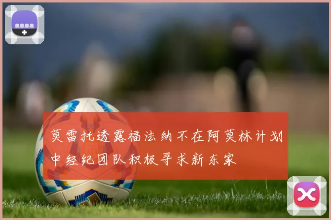 莫雷托透露福法纳不在阿莫林计划中经纪团队积极寻求新东家