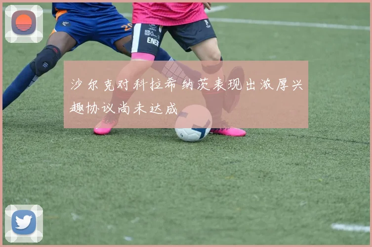 沙尔克对科拉希纳茨表现出浓厚兴趣协议尚未达成