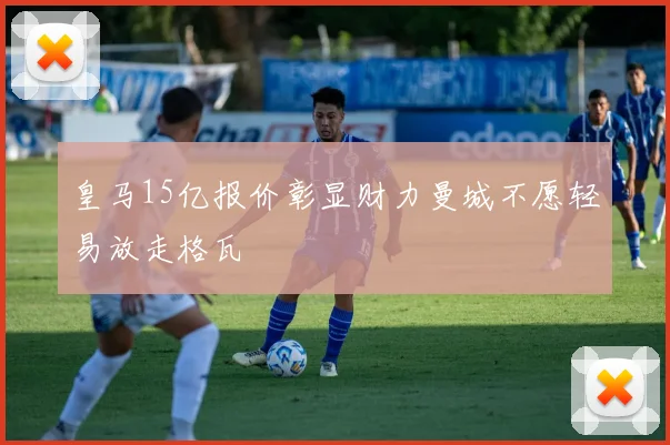 皇马15亿报价彰显财力曼城不愿轻易放走格瓦