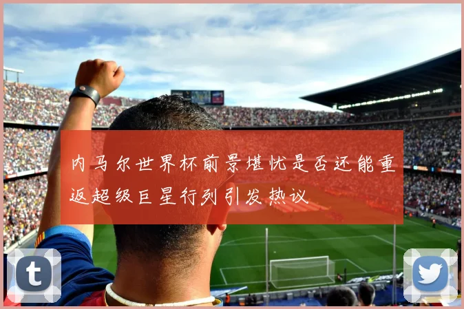 内马尔世界杯前景堪忧是否还能重返超级巨星行列引发热议