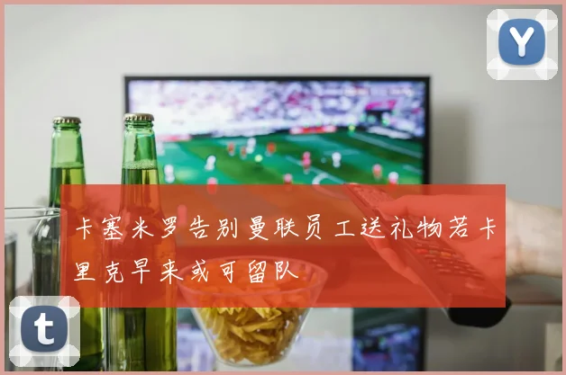 卡塞米罗告别曼联员工送礼物若卡里克早来或可留队