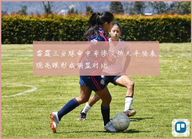 雷霆三分球命中率惨淡热火半场表现亮眼形成明显对比