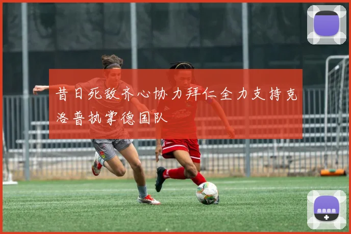 昔日死敌齐心协力拜仁全力支持克洛普执掌德国队