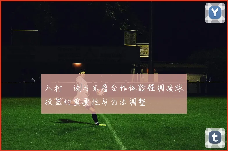 八村塁谈与东詹合作体验强调接球投篮的重要性与打法调整